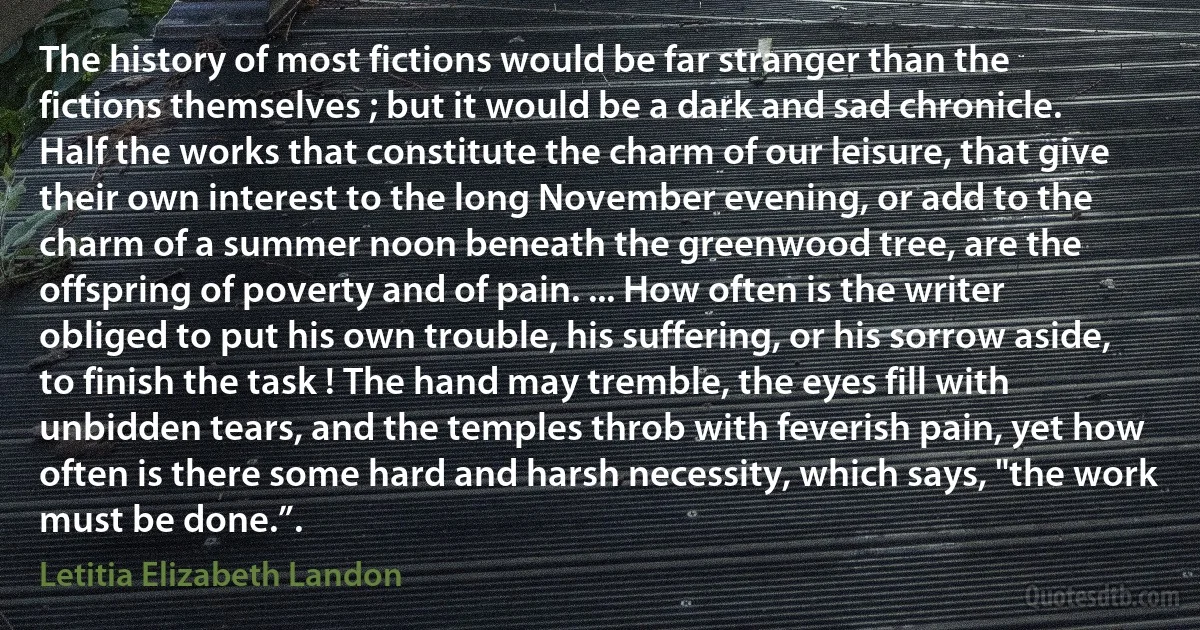 The history of most fictions would be far stranger than the fictions themselves ; but it would be a dark and sad chronicle. Half the works that constitute the charm of our leisure, that give their own interest to the long November evening, or add to the charm of a summer noon beneath the greenwood tree, are the offspring of poverty and of pain. ... How often is the writer obliged to put his own trouble, his suffering, or his sorrow aside, to finish the task ! The hand may tremble, the eyes fill with unbidden tears, and the temples throb with feverish pain, yet how often is there some hard and harsh necessity, which says, "the work must be done.”. (Letitia Elizabeth Landon)