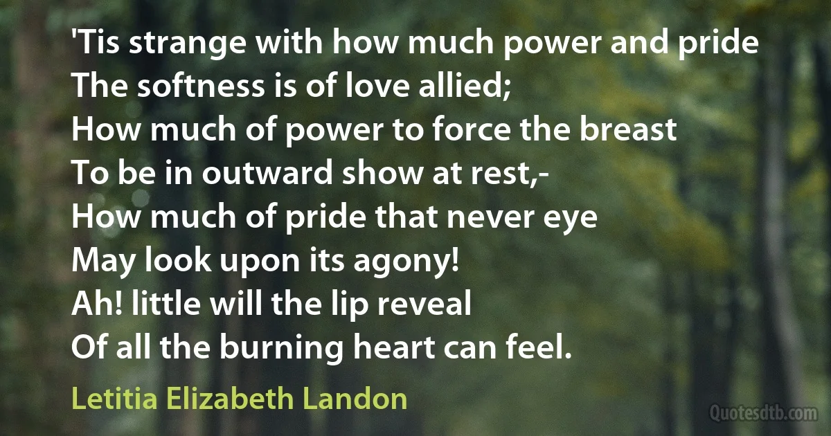 'Tis strange with how much power and pride
The softness is of love allied;
How much of power to force the breast
To be in outward show at rest,-
How much of pride that never eye
May look upon its agony!
Ah! little will the lip reveal
Of all the burning heart can feel. (Letitia Elizabeth Landon)