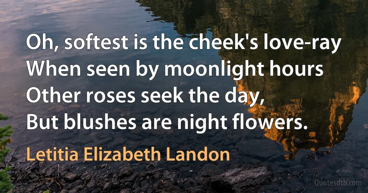 Oh, softest is the cheek's love-ray
When seen by moonlight hours
Other roses seek the day,
But blushes are night flowers. (Letitia Elizabeth Landon)