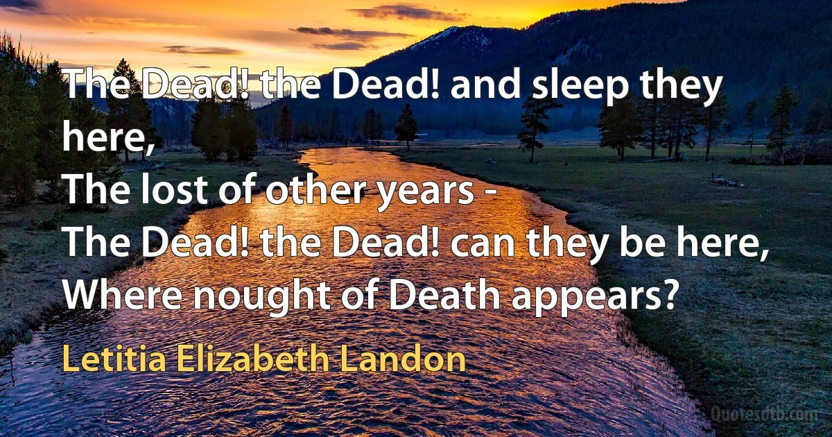 The Dead! the Dead! and sleep they here,
The lost of other years -
The Dead! the Dead! can they be here,
Where nought of Death appears? (Letitia Elizabeth Landon)