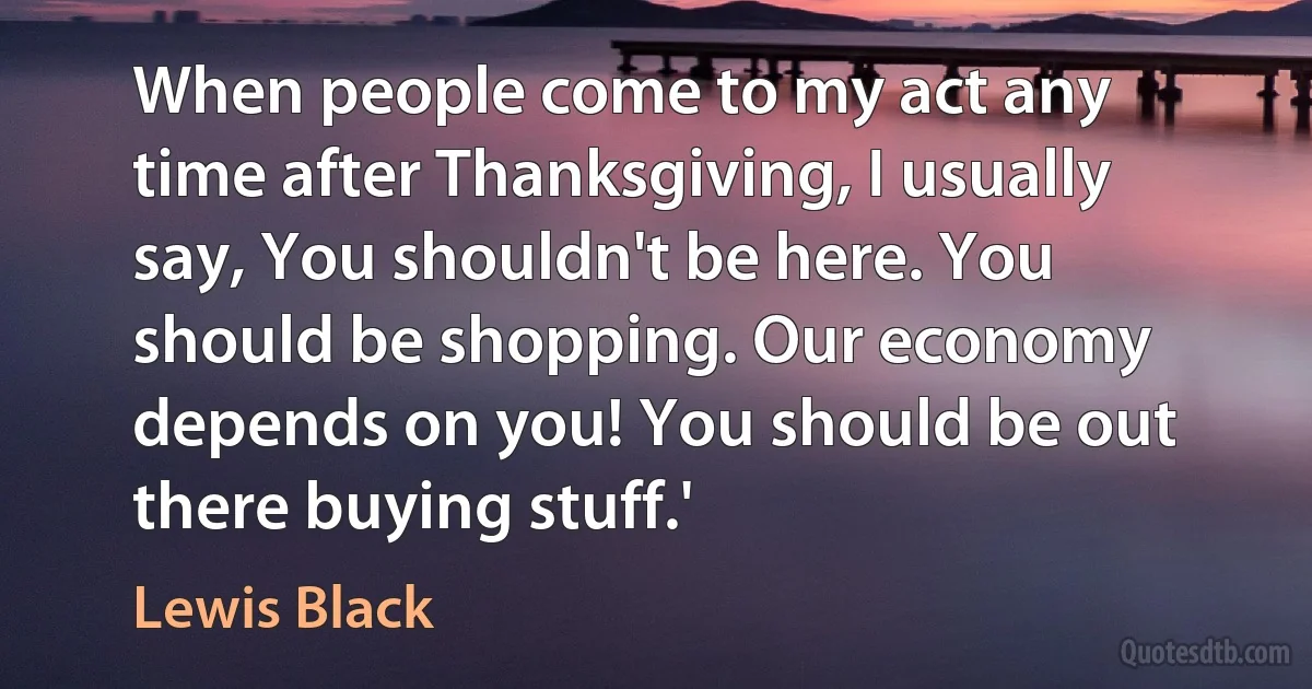 When people come to my act any time after Thanksgiving, I usually say, You shouldn't be here. You should be shopping. Our economy depends on you! You should be out there buying stuff.' (Lewis Black)