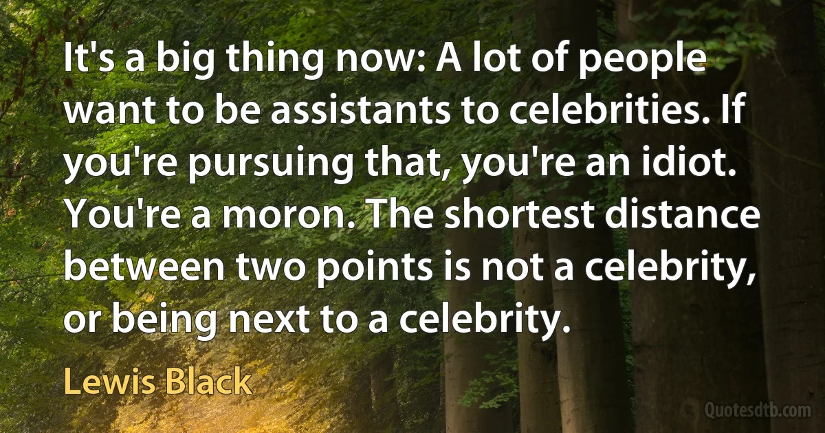 It's a big thing now: A lot of people want to be assistants to celebrities. If you're pursuing that, you're an idiot. You're a moron. The shortest distance between two points is not a celebrity, or being next to a celebrity. (Lewis Black)