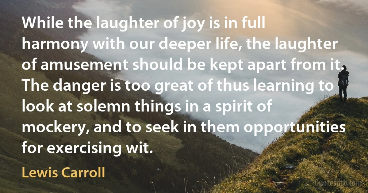 While the laughter of joy is in full harmony with our deeper life, the laughter of amusement should be kept apart from it. The danger is too great of thus learning to look at solemn things in a spirit of mockery, and to seek in them opportunities for exercising wit. (Lewis Carroll)