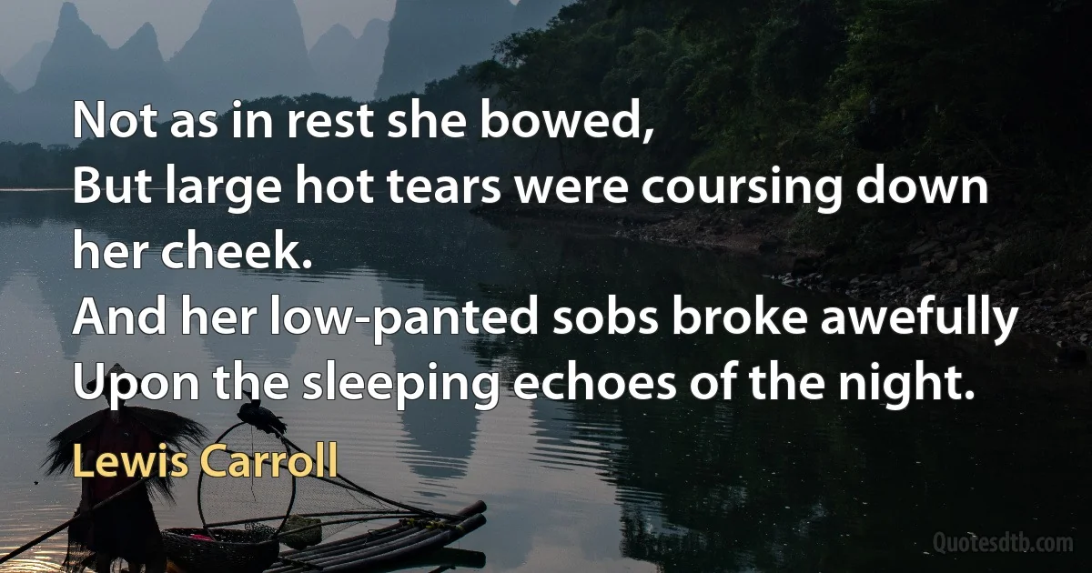 Not as in rest she bowed,
But large hot tears were coursing down her cheek.
And her low-panted sobs broke awefully
Upon the sleeping echoes of the night. (Lewis Carroll)