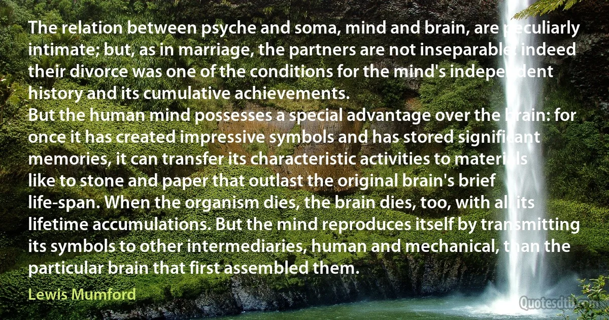 The relation between psyche and soma, mind and brain, are peculiarly intimate; but, as in marriage, the partners are not inseparable: indeed their divorce was one of the conditions for the mind's independent history and its cumulative achievements.
But the human mind possesses a special advantage over the brain: for once it has created impressive symbols and has stored significant memories, it can transfer its characteristic activities to materials like to stone and paper that outlast the original brain's brief life-span. When the organism dies, the brain dies, too, with all its lifetime accumulations. But the mind reproduces itself by transmitting its symbols to other intermediaries, human and mechanical, than the particular brain that first assembled them. (Lewis Mumford)