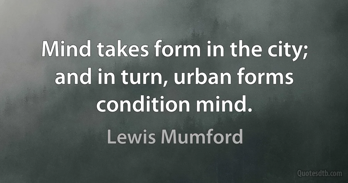 Mind takes form in the city; and in turn, urban forms condition mind. (Lewis Mumford)