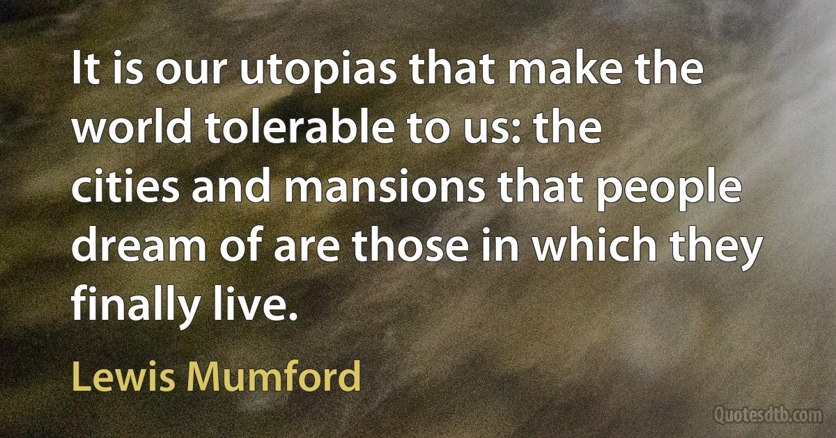 It is our utopias that make the world tolerable to us: the cities and mansions that people dream of are those in which they finally live. (Lewis Mumford)