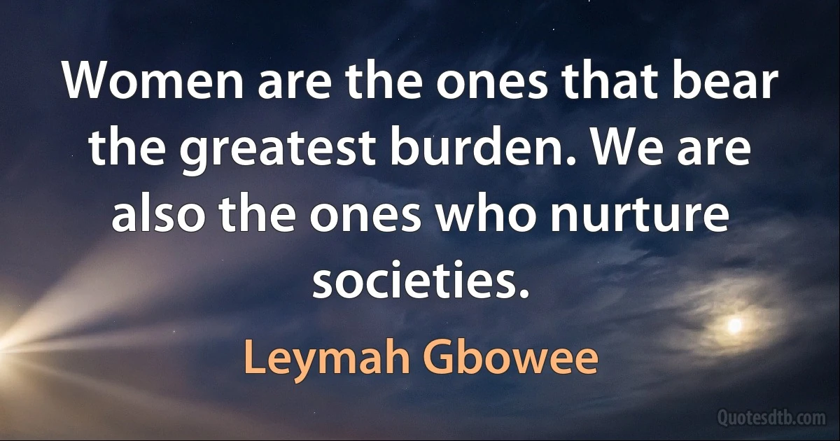 Women are the ones that bear the greatest burden. We are also the ones who nurture societies. (Leymah Gbowee)