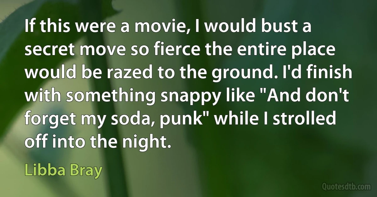 If this were a movie, I would bust a secret move so fierce the entire place would be razed to the ground. I'd finish with something snappy like "And don't forget my soda, punk" while I strolled off into the night. (Libba Bray)