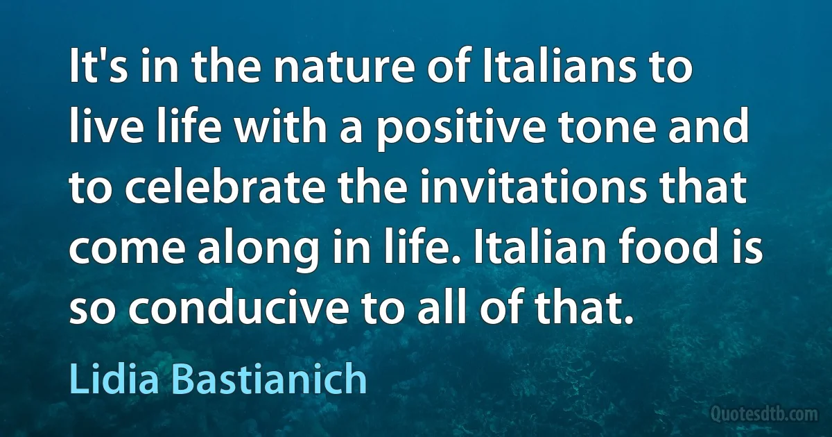 It's in the nature of Italians to live life with a positive tone and to celebrate the invitations that come along in life. Italian food is so conducive to all of that. (Lidia Bastianich)