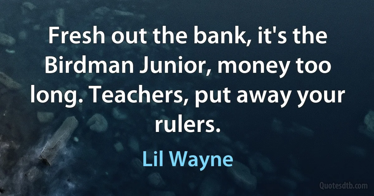 Fresh out the bank, it's the Birdman Junior, money too long. Teachers, put away your rulers. (Lil Wayne)