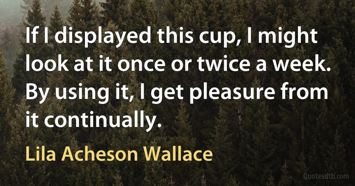 If I displayed this cup, I might look at it once or twice a week. By using it, I get pleasure from it continually. (Lila Acheson Wallace)