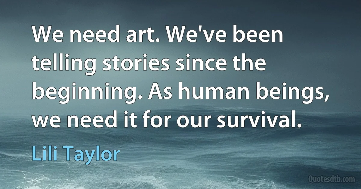 We need art. We've been telling stories since the beginning. As human beings, we need it for our survival. (Lili Taylor)