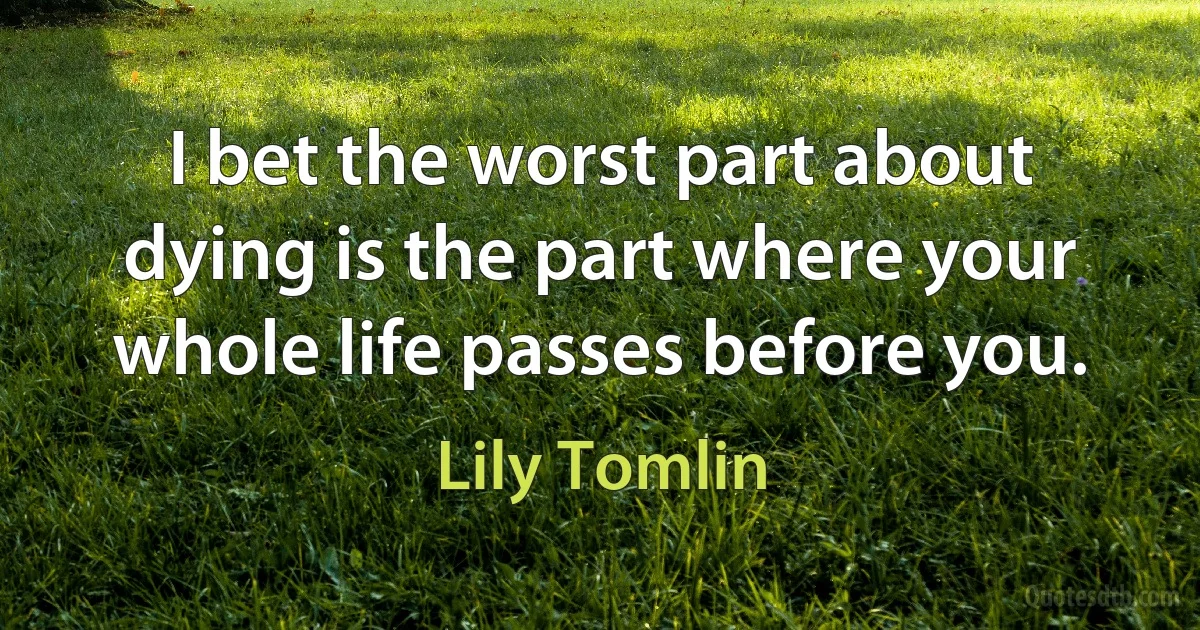 I bet the worst part about dying is the part where your whole life passes before you. (Lily Tomlin)