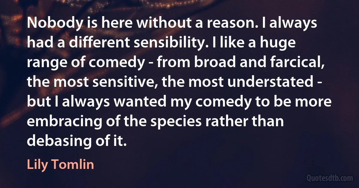 Nobody is here without a reason. I always had a different sensibility. I like a huge range of comedy - from broad and farcical, the most sensitive, the most understated - but I always wanted my comedy to be more embracing of the species rather than debasing of it. (Lily Tomlin)