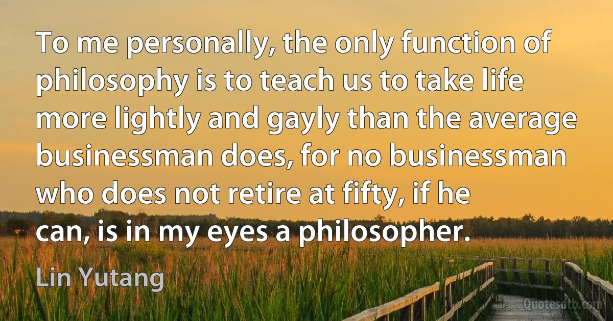 To me personally, the only function of philosophy is to teach us to take life more lightly and gayly than the average businessman does, for no businessman who does not retire at fifty, if he can, is in my eyes a philosopher. (Lin Yutang)