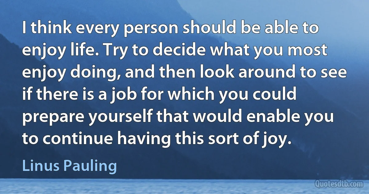 I think every person should be able to enjoy life. Try to decide what you most enjoy doing, and then look around to see if there is a job for which you could prepare yourself that would enable you to continue having this sort of joy. (Linus Pauling)