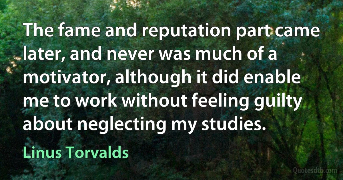 The fame and reputation part came later, and never was much of a motivator, although it did enable me to work without feeling guilty about neglecting my studies. (Linus Torvalds)