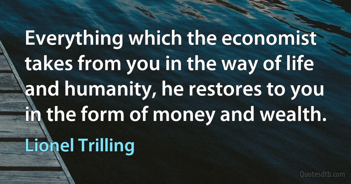 Everything which the economist takes from you in the way of life and humanity, he restores to you in the form of money and wealth. (Lionel Trilling)