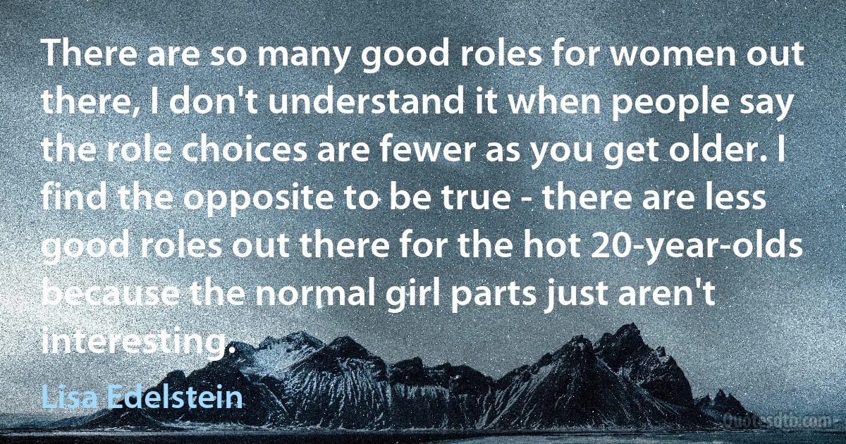 There are so many good roles for women out there, I don't understand it when people say the role choices are fewer as you get older. I find the opposite to be true - there are less good roles out there for the hot 20-year-olds because the normal girl parts just aren't interesting. (Lisa Edelstein)