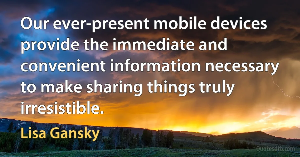 Our ever-present mobile devices provide the immediate and convenient information necessary to make sharing things truly irresistible. (Lisa Gansky)