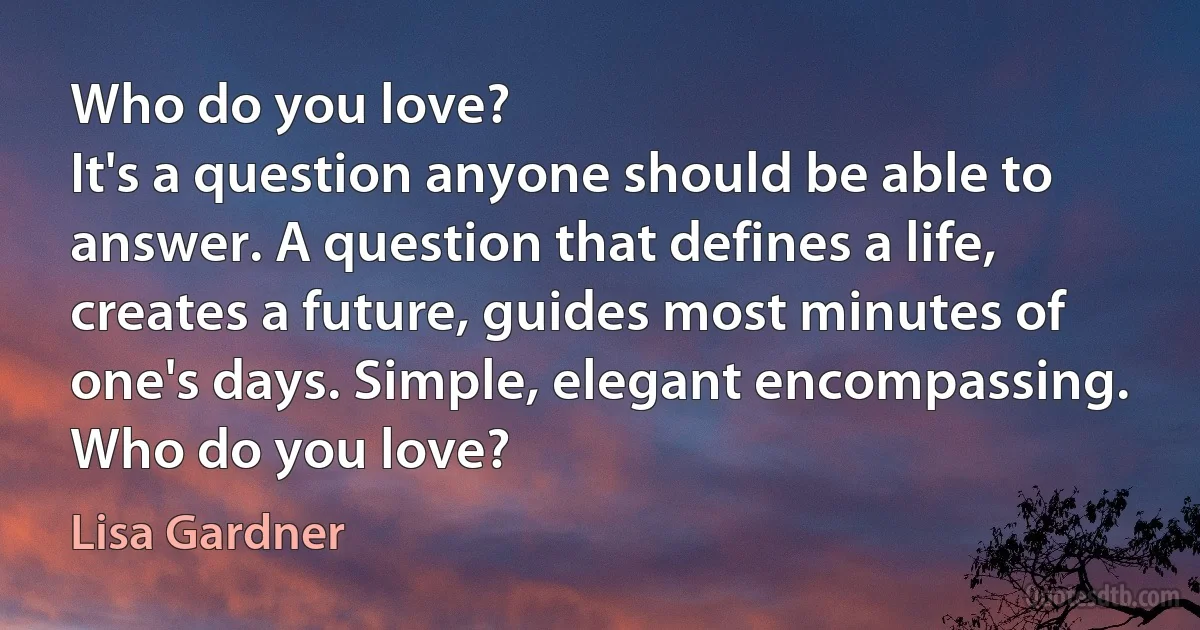 Who do you love?
It's a question anyone should be able to answer. A question that defines a life, creates a future, guides most minutes of one's days. Simple, elegant encompassing.
Who do you love? (Lisa Gardner)