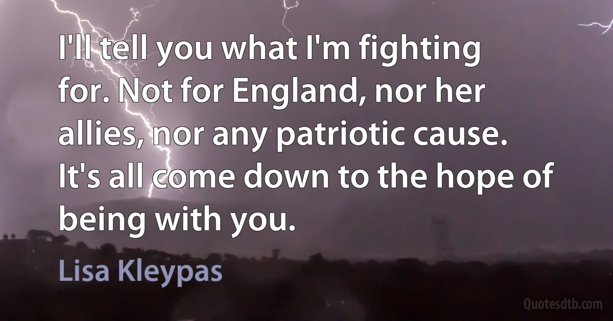 I'll tell you what I'm fighting for. Not for England, nor her allies, nor any patriotic cause. It's all come down to the hope of being with you. (Lisa Kleypas)