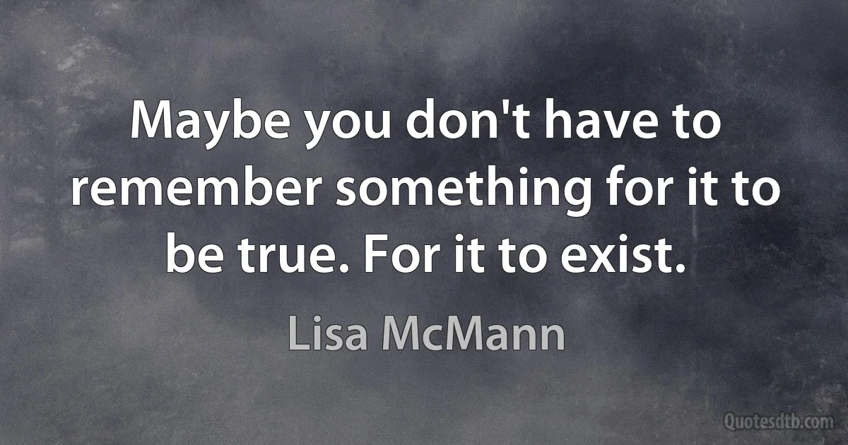 Maybe you don't have to remember something for it to be true. For it to exist. (Lisa McMann)