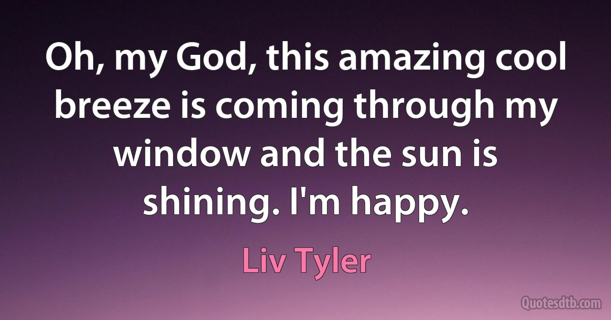 Oh, my God, this amazing cool breeze is coming through my window and the sun is shining. I'm happy. (Liv Tyler)