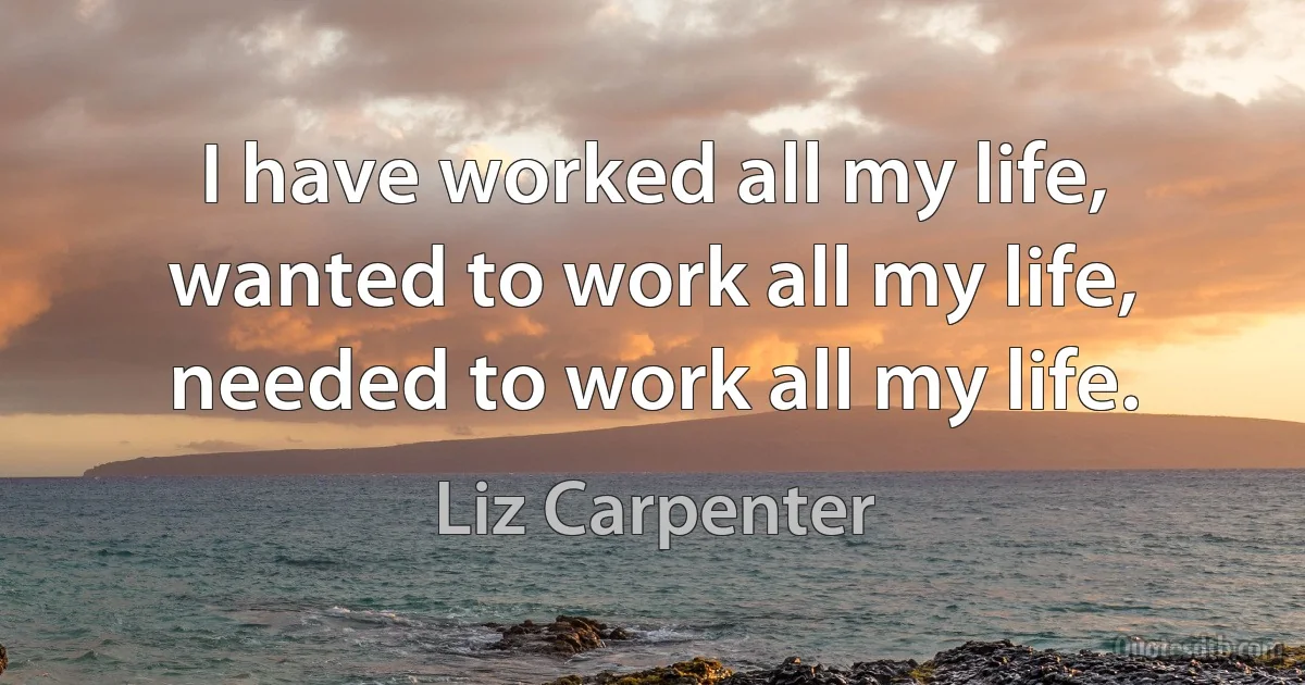 I have worked all my life, wanted to work all my life, needed to work all my life. (Liz Carpenter)