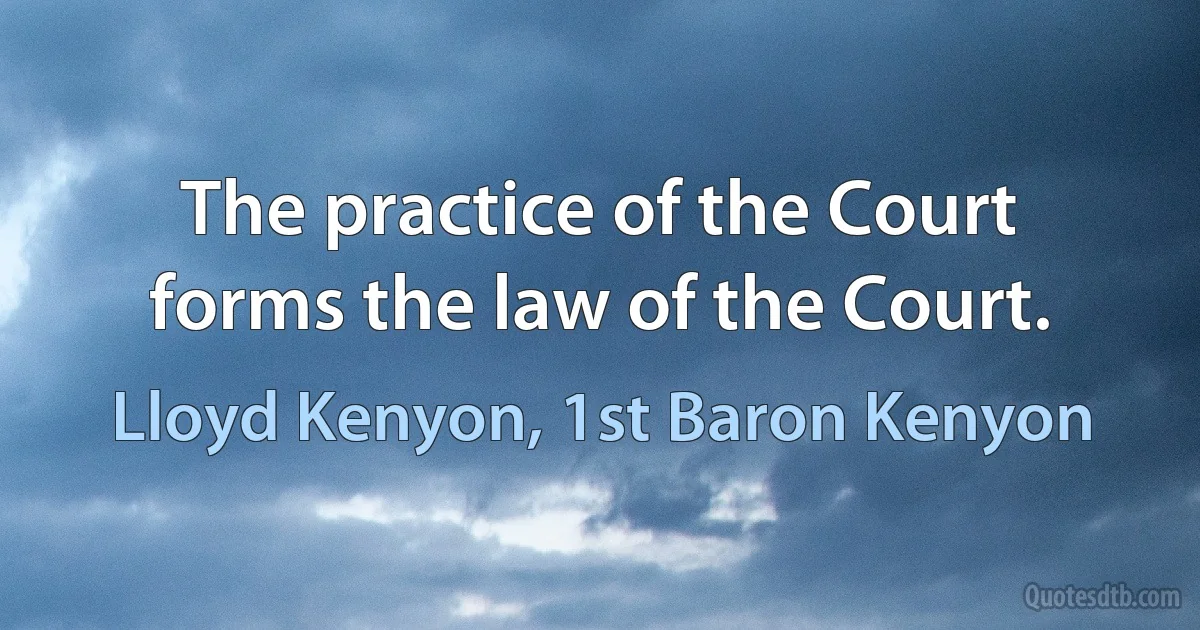 The practice of the Court forms the law of the Court. (Lloyd Kenyon, 1st Baron Kenyon)