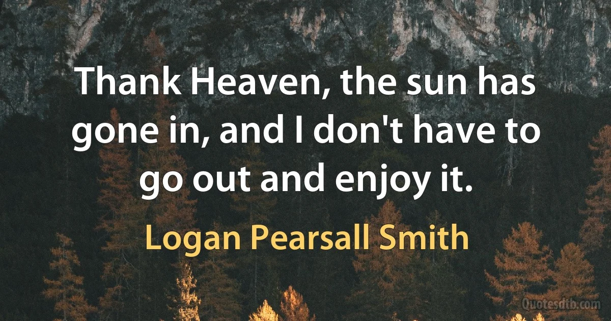 Thank Heaven, the sun has gone in, and I don't have to go out and enjoy it. (Logan Pearsall Smith)