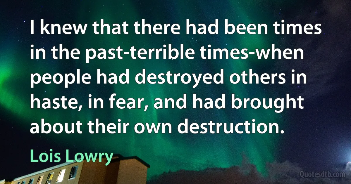 I knew that there had been times in the past-terrible times-when people had destroyed others in haste, in fear, and had brought about their own destruction. (Lois Lowry)