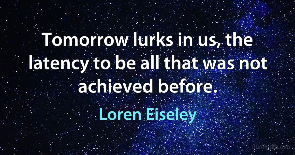 Tomorrow lurks in us, the latency to be all that was not achieved before. (Loren Eiseley)