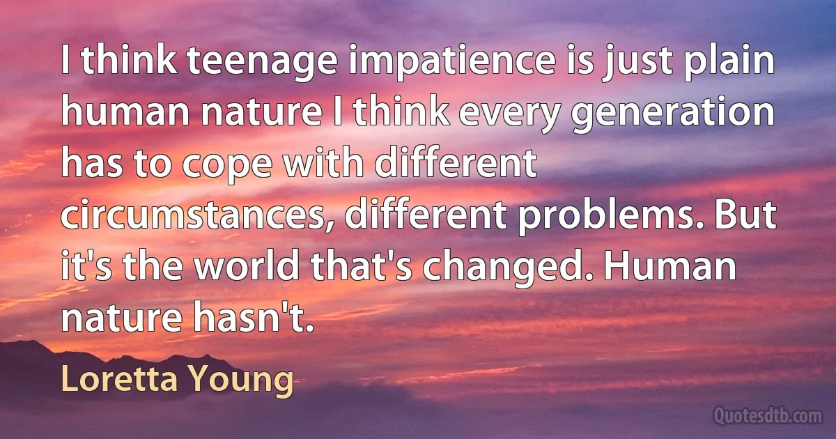 I think teenage impatience is just plain human nature I think every generation has to cope with different circumstances, different problems. But it's the world that's changed. Human nature hasn't. (Loretta Young)