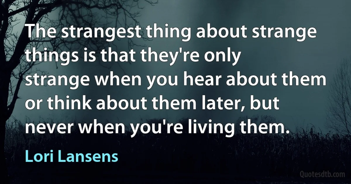 The strangest thing about strange things is that they're only strange when you hear about them or think about them later, but never when you're living them. (Lori Lansens)