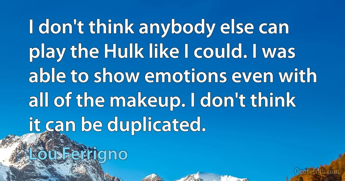 I don't think anybody else can play the Hulk like I could. I was able to show emotions even with all of the makeup. I don't think it can be duplicated. (Lou Ferrigno)