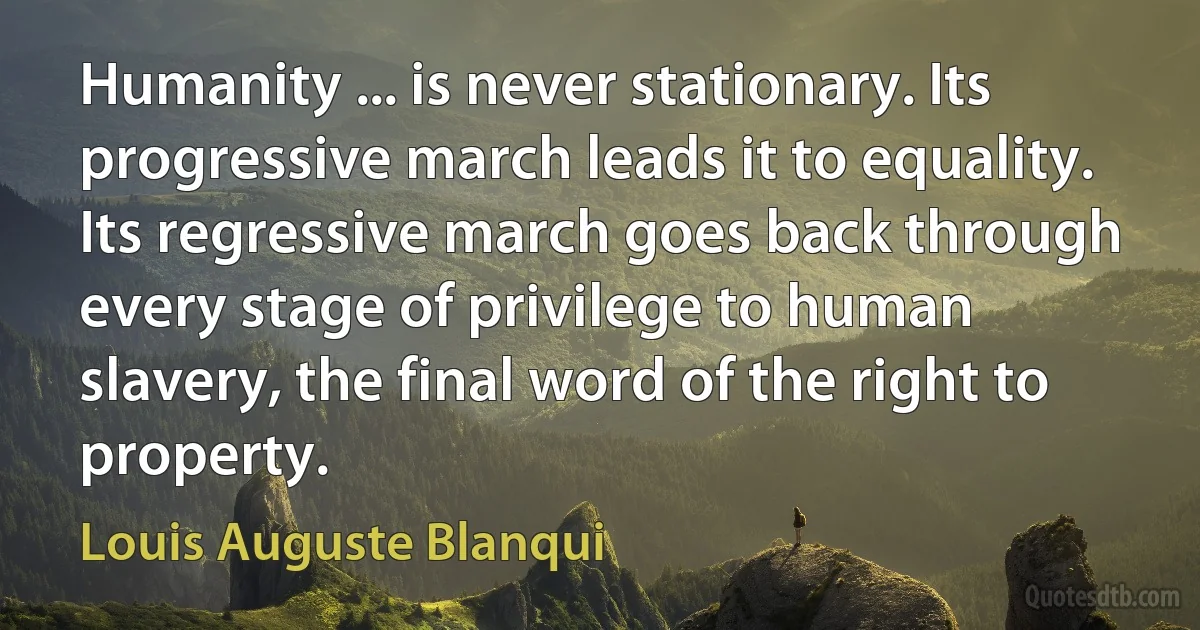 Humanity ... is never stationary. Its progressive march leads it to equality. Its regressive march goes back through every stage of privilege to human slavery, the final word of the right to property. (Louis Auguste Blanqui)