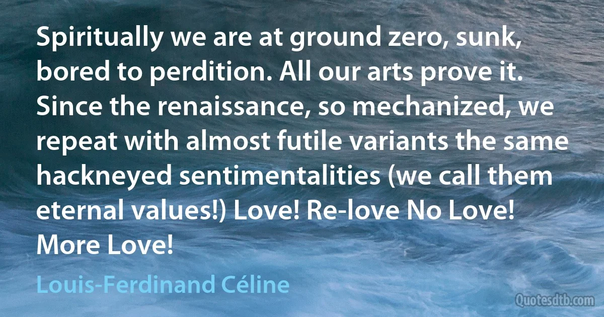 Spiritually we are at ground zero, sunk, bored to perdition. All our arts prove it. Since the renaissance, so mechanized, we repeat with almost futile variants the same hackneyed sentimentalities (we call them eternal values!) Love! Re-love No Love! More Love! (Louis-Ferdinand Céline)