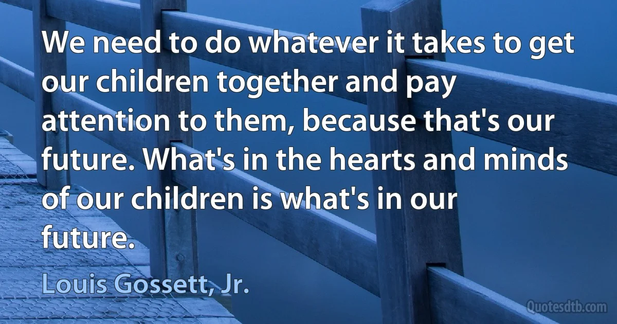 We need to do whatever it takes to get our children together and pay attention to them, because that's our future. What's in the hearts and minds of our children is what's in our future. (Louis Gossett, Jr.)