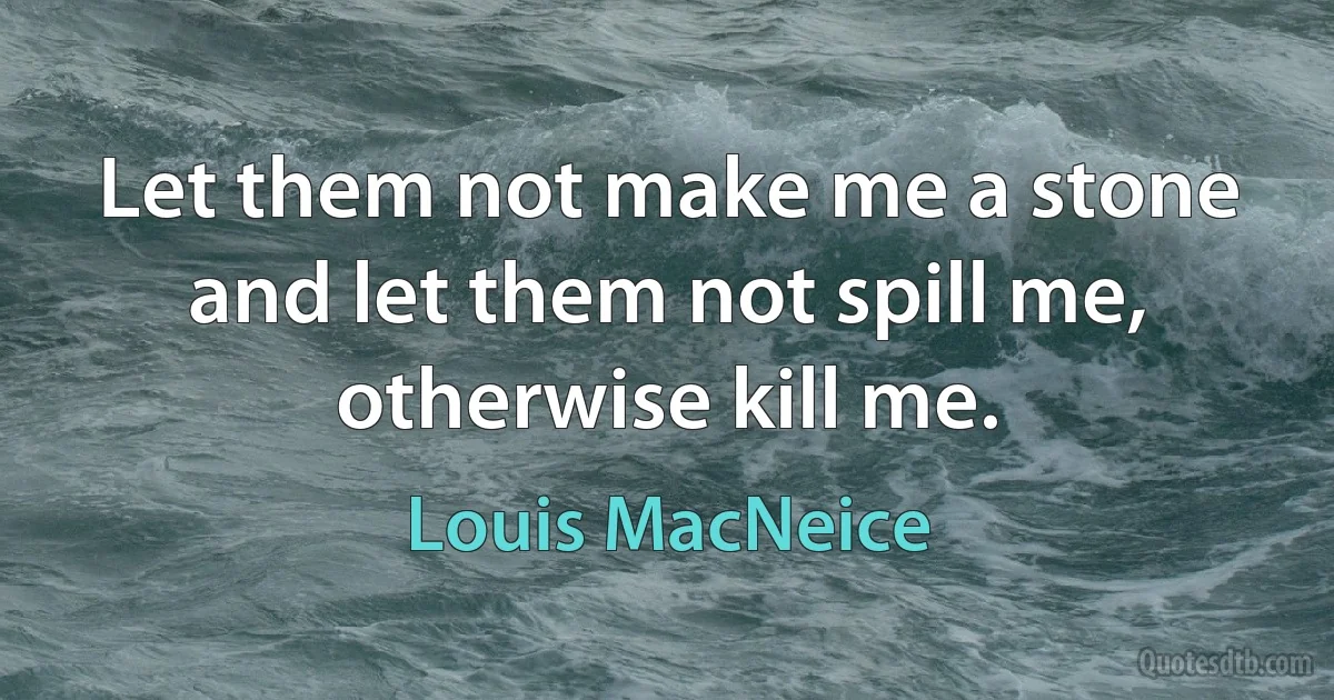 Let them not make me a stone and let them not spill me, otherwise kill me. (Louis MacNeice)