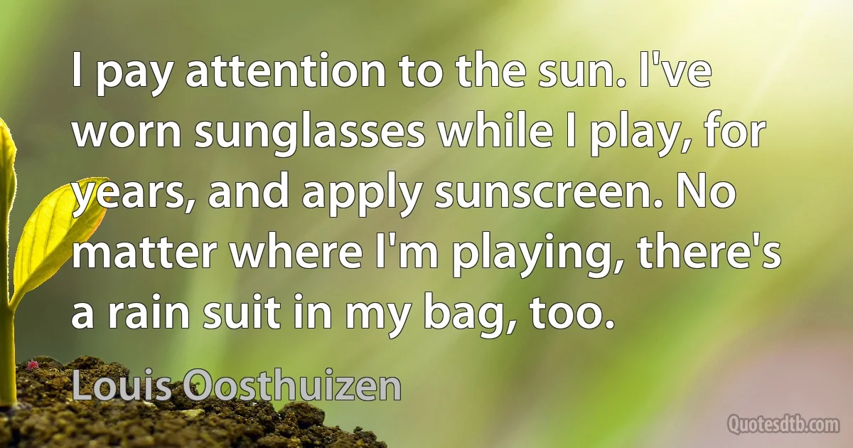 I pay attention to the sun. I've worn sunglasses while I play, for years, and apply sunscreen. No matter where I'm playing, there's a rain suit in my bag, too. (Louis Oosthuizen)