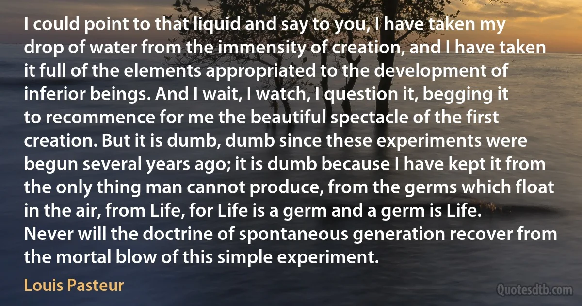 I could point to that liquid and say to you, I have taken my drop of water from the immensity of creation, and I have taken it full of the elements appropriated to the development of inferior beings. And I wait, I watch, I question it, begging it to recommence for me the beautiful spectacle of the first creation. But it is dumb, dumb since these experiments were begun several years ago; it is dumb because I have kept it from the only thing man cannot produce, from the germs which float in the air, from Life, for Life is a germ and a germ is Life. Never will the doctrine of spontaneous generation recover from the mortal blow of this simple experiment. (Louis Pasteur)