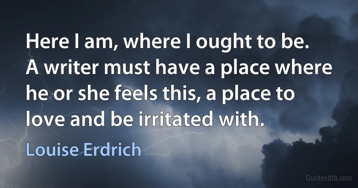 Here I am, where I ought to be. A writer must have a place where he or she feels this, a place to love and be irritated with. (Louise Erdrich)