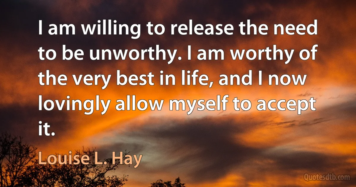 I am willing to release the need to be unworthy. I am worthy of the very best in life, and I now lovingly allow myself to accept it. (Louise L. Hay)