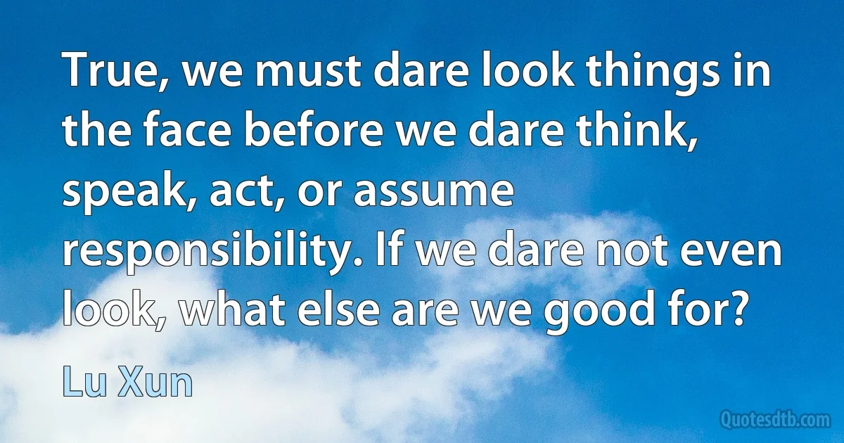 True, we must dare look things in the face before we dare think, speak, act, or assume responsibility. If we dare not even look, what else are we good for? (Lu Xun)