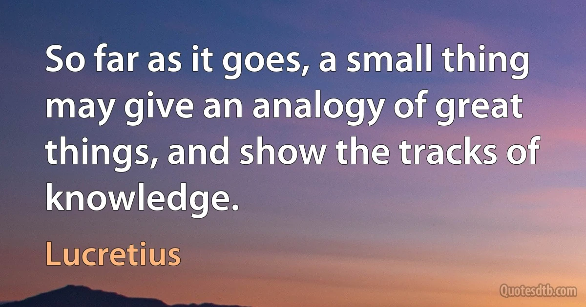 So far as it goes, a small thing may give an analogy of great things, and show the tracks of knowledge. (Lucretius)