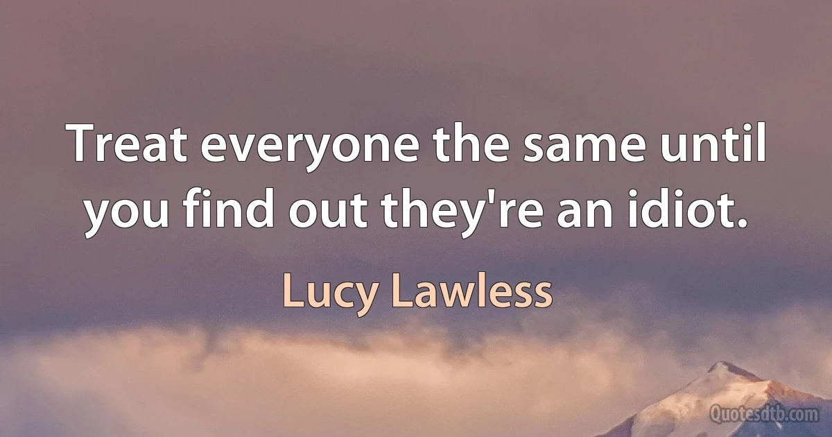 Treat everyone the same until you find out they're an idiot. (Lucy Lawless)