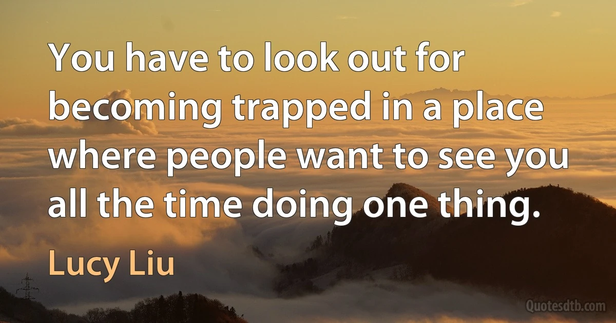 You have to look out for becoming trapped in a place where people want to see you all the time doing one thing. (Lucy Liu)