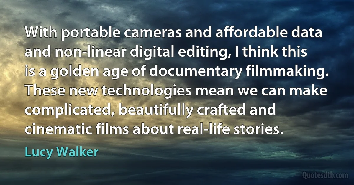 With portable cameras and affordable data and non-linear digital editing, I think this is a golden age of documentary filmmaking. These new technologies mean we can make complicated, beautifully crafted and cinematic films about real-life stories. (Lucy Walker)